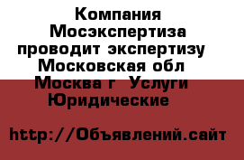 Компания Мосэкспертиза проводит экспертизу - Московская обл., Москва г. Услуги » Юридические   